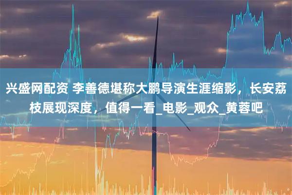 兴盛网配资 李善德堪称大鹏导演生涯缩影，长安荔枝展现深度，值得一看_电影_观众_黄蓉吧