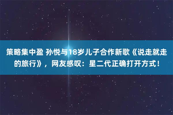 策略集中盈 孙悦与18岁儿子合作新歌《说走就走的旅行》，网友感叹：星二代正确打开方式！