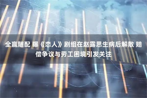 全赢随配 曝《恋人》剧组在赵露思生病后解散 赔偿争议与劳工困境引发关注