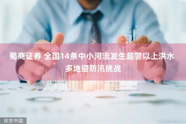 蜀商证券 全国14条中小河流发生超警以上洪水 多地迎防汛挑战