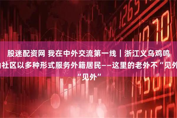 股迷配资网 我在中外交流第一线｜浙江义乌鸡鸣山社区以多种形式服务外籍居民——这里的老外不“见外”