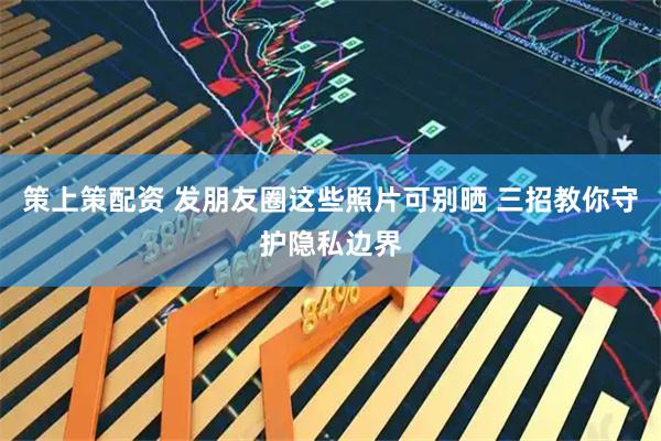 策上策配资 发朋友圈这些照片可别晒 三招教你守护隐私边界