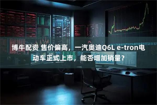 博牛配资 售价偏高，一汽奥迪Q6L e-tron电动车正式上市，能否增加销量？