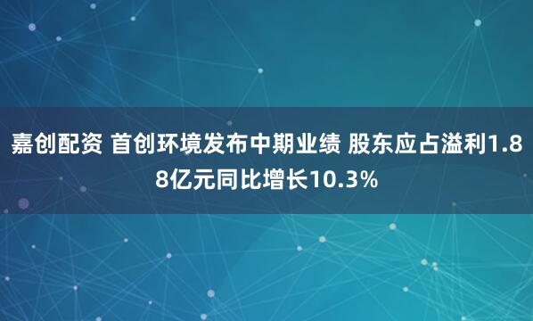 嘉创配资 首创环境发布中期业绩 股东应占溢利1.88亿元同比增长10.3%