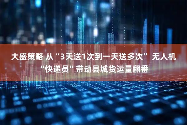 大盛策略 从“3天送1次到一天送多次” 无人机“快递员”带动县城货运量翻番