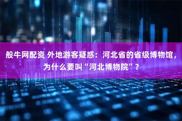 般牛网配资 外地游客疑惑：河北省的省级博物馆，为什么要叫“河北博物院”？