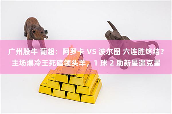 广州股牛 葡超：阿罗卡 VS 波尔图 六连胜终结？主场爆冷王死磕领头羊，1 球 2 助新星遇克星