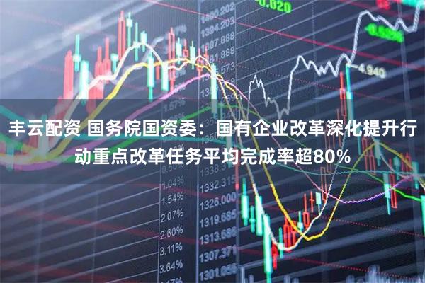 丰云配资 国务院国资委：国有企业改革深化提升行动重点改革任务平均完成率超80%