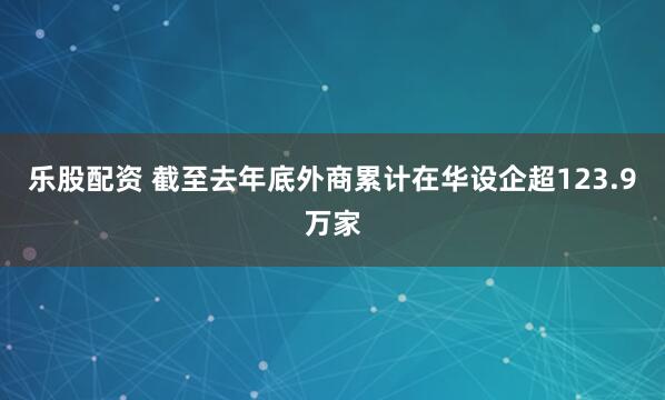 乐股配资 截至去年底外商累计在华设企超123.9万家
