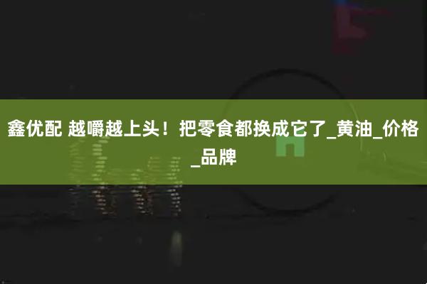 鑫优配 越嚼越上头！把零食都换成它了_黄油_价格_品牌