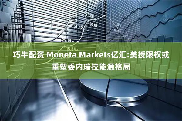 巧牛配资 Moneta Markets亿汇:美授限权或重塑委内瑞拉能源格局