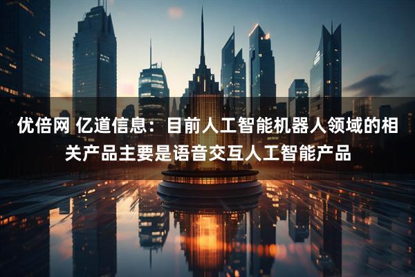 优倍网 亿道信息：目前人工智能机器人领域的相关产品主要是语音交互人工智能产品
