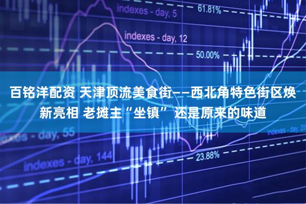百铭洋配资 天津顶流美食街——西北角特色街区焕新亮相 老摊主“坐镇” 还是原来的味道