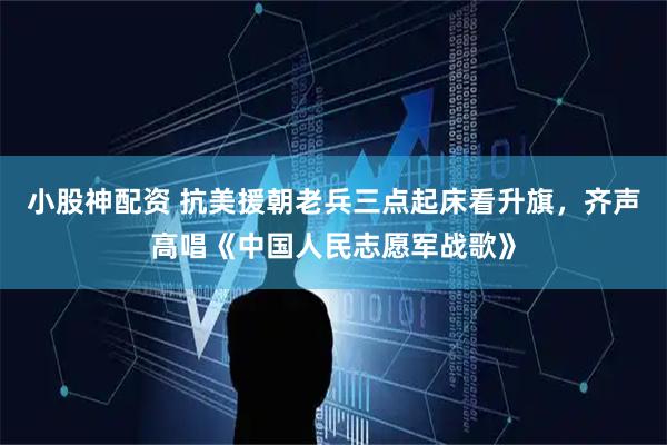 小股神配资 抗美援朝老兵三点起床看升旗，齐声高唱《中国人民志愿军战歌》