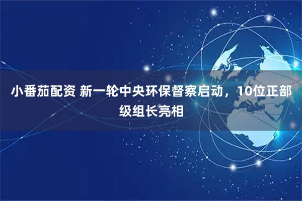 小番茄配资 新一轮中央环保督察启动，10位正部级组长亮相
