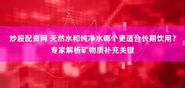 炒股配资网 天然水和纯净水哪个更适合长期饮用？专家解析矿物质补充关键
