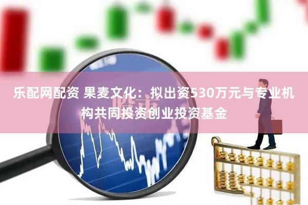 乐配网配资 果麦文化：拟出资530万元与专业机构共同投资创业投资基金
