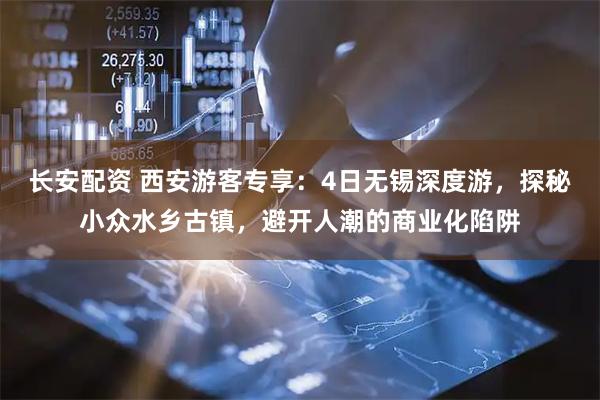 长安配资 西安游客专享：4日无锡深度游，探秘小众水乡古镇，避开人潮的商业化陷阱