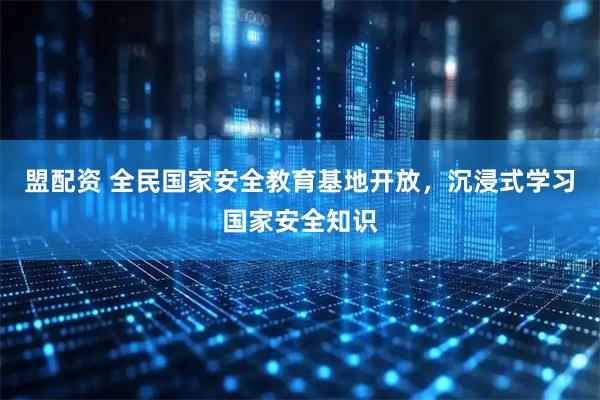 盟配资 全民国家安全教育基地开放，沉浸式学习国家安全知识