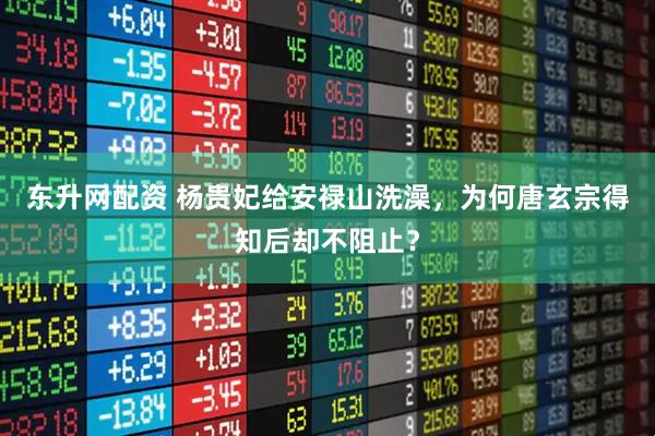 东升网配资 杨贵妃给安禄山洗澡，为何唐玄宗得知后却不阻止？