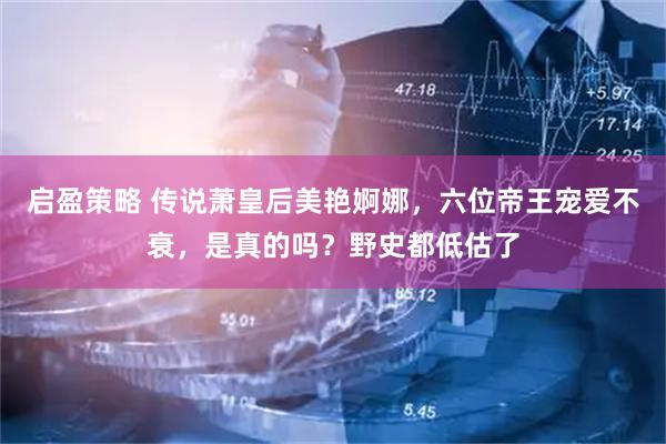 启盈策略 传说萧皇后美艳婀娜，六位帝王宠爱不衰，是真的吗？野史都低估了